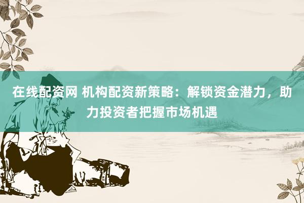 在线配资网 机构配资新策略：解锁资金潜力，助力投资者把握市场机遇