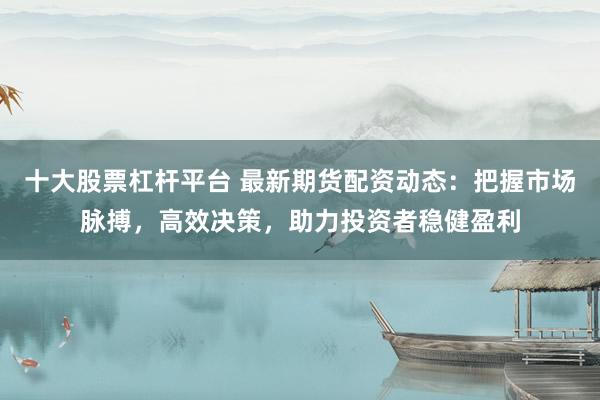 十大股票杠杆平台 最新期货配资动态：把握市场脉搏，高效决策，助力投资者稳健盈利