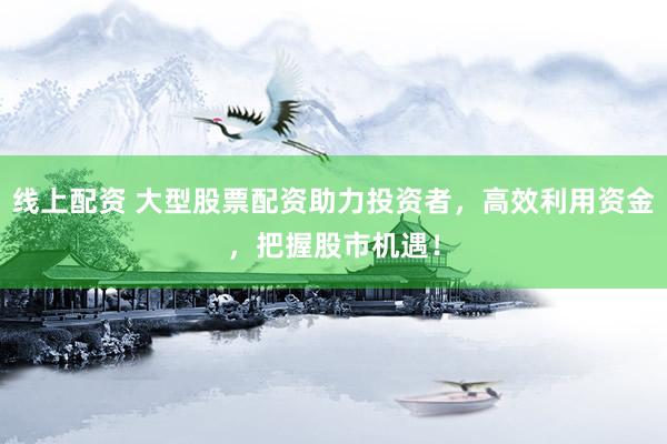线上配资 大型股票配资助力投资者，高效利用资金，把握股市机遇！