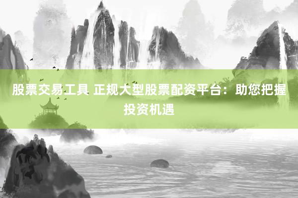股票交易工具 正规大型股票配资平台：助您把握投资机遇