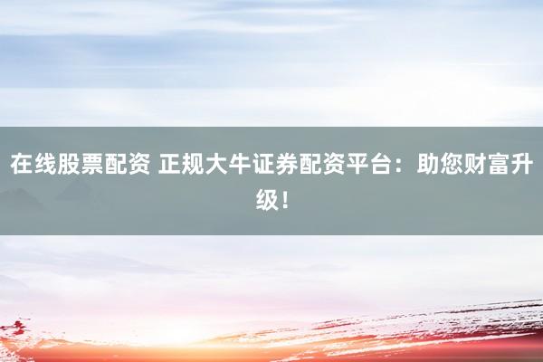 在线股票配资 正规大牛证券配资平台：助您财富升级！