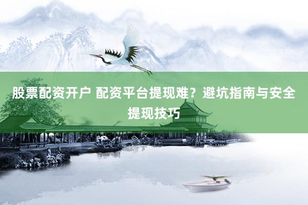 股票配资开户 配资平台提现难？避坑指南与安全提现技巧