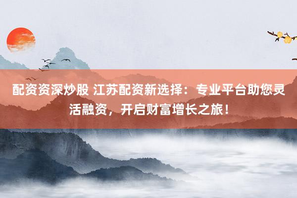配资资深炒股 江苏配资新选择：专业平台助您灵活融资，开启财富增长之旅！