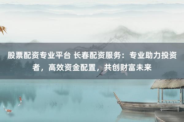 股票配资专业平台 长春配资服务：专业助力投资者，高效资金配置，共创财富未来