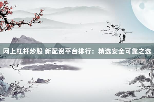 网上杠杆炒股 新配资平台排行：精选安全可靠之选