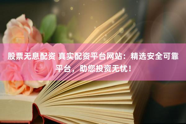 股票无息配资 真实配资平台网站：精选安全可靠平台，助您投资无忧！