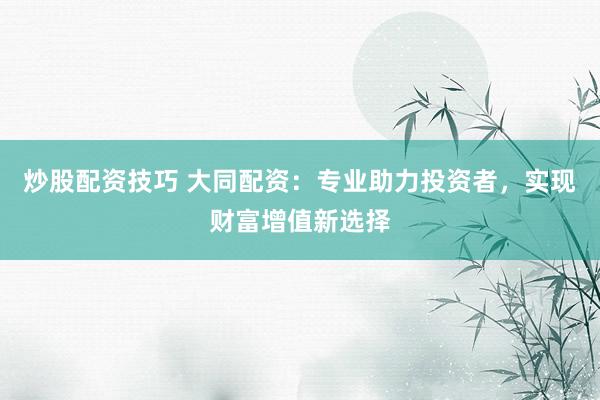 炒股配资技巧 大同配资：专业助力投资者，实现财富增值新选择