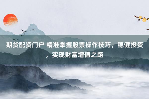 期货配资门户 精准掌握股票操作技巧，稳健投资，实现财富增值之路