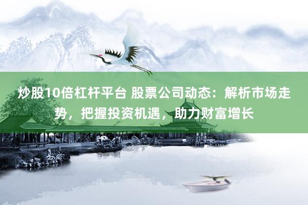 炒股10倍杠杆平台 股票公司动态：解析市场走势，把握投资机遇，助力财富增长