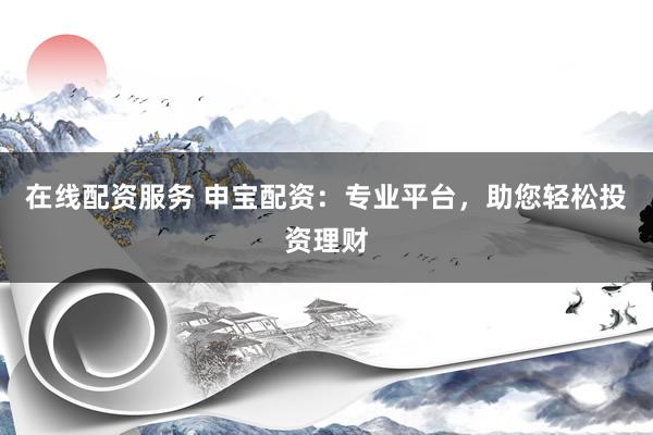 在线配资服务 申宝配资：专业平台，助您轻松投资理财