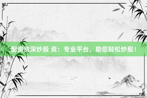 配资资深炒股 资：专业平台，助您轻松炒股！
