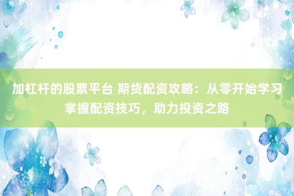 加杠杆的股票平台 期货配资攻略：从零开始学习掌握配资技巧，助力投资之路
