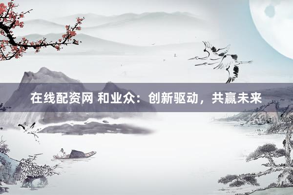 在线配资网 和业众：创新驱动，共赢未来