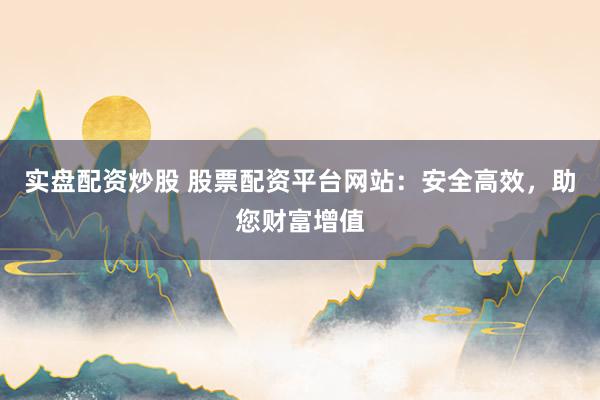 实盘配资炒股 股票配资平台网站：安全高效，助您财富增值