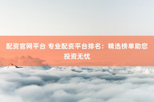 配资官网平台 专业配资平台排名：精选榜单助您投资无忧