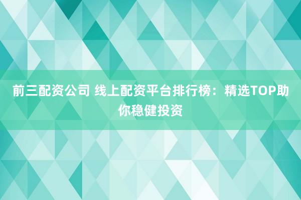 前三配资公司 线上配资平台排行榜：精选TOP助你稳健投资