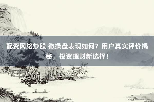 配资网络炒股 徽操盘表现如何？用户真实评价揭秘，投资理财新选择！
