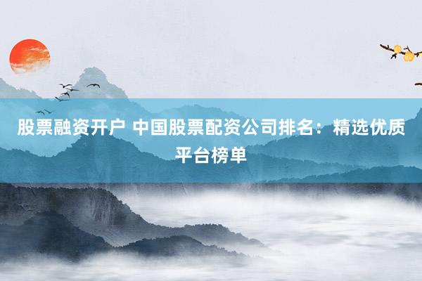 股票融资开户 中国股票配资公司排名：精选优质平台榜单