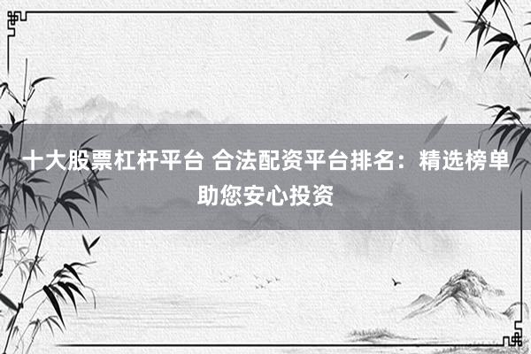 十大股票杠杆平台 合法配资平台排名：精选榜单助您安心投资