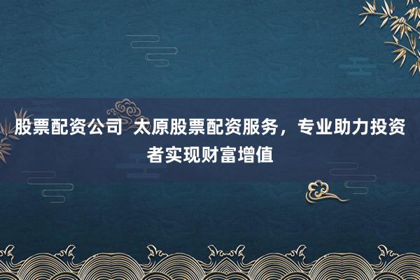 股票配资公司  太原股票配资服务，专业助力投资者实现财富增值