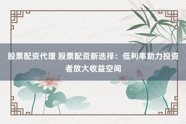 股票配资代理 股票配资新选择：低利率助力投资者放大收益空间