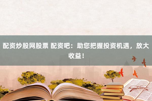 配资炒股网股票 配资吧：助您把握投资机遇，放大收益！