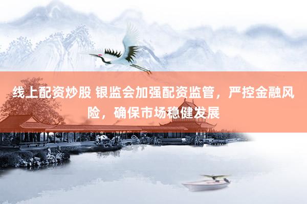 线上配资炒股 银监会加强配资监管，严控金融风险，确保市场稳健发展