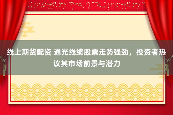 线上期货配资 通光线缆股票走势强劲，投资者热议其市场前景与潜力