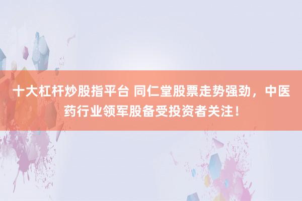 十大杠杆炒股指平台 同仁堂股票走势强劲，中医药行业领军股备受投资者关注！