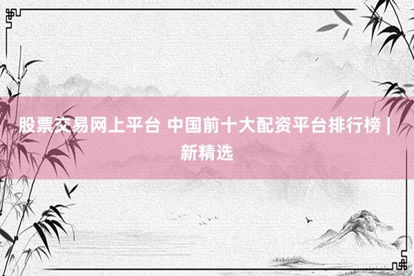 股票交易网上平台 中国前十大配资平台排行榜 | 新精选