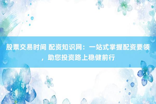 股票交易时间 配资知识网：一站式掌握配资要领，助您投资路上稳健前行