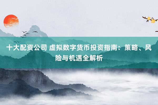 十大配资公司 虚拟数字货币投资指南：策略、风险与机遇全解析