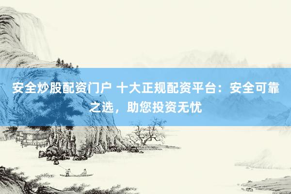 安全炒股配资门户 十大正规配资平台：安全可靠之选，助您投资无忧
