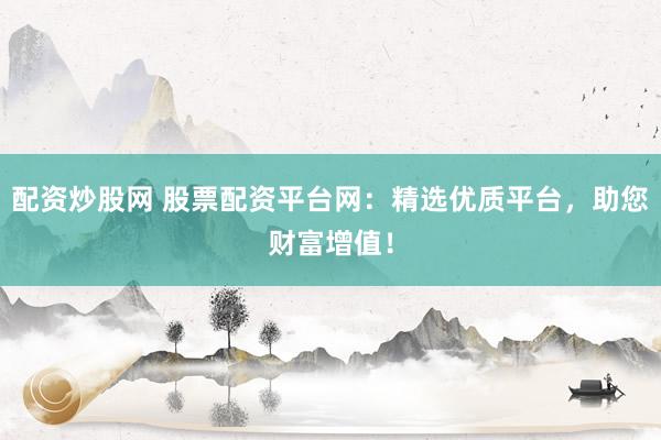 配资炒股网 股票配资平台网：精选优质平台，助您财富增值！