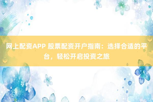 网上配资APP 股票配资开户指南：选择合适的平台，轻松开启投资之旅