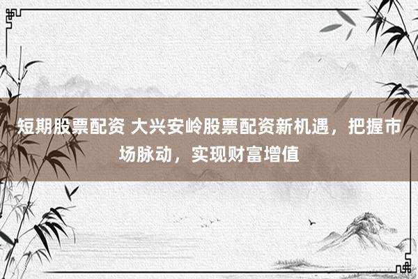 短期股票配资 大兴安岭股票配资新机遇，把握市场脉动，实现财富增值