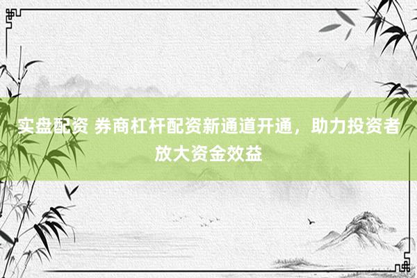 实盘配资 券商杠杆配资新通道开通，助力投资者放大资金效益