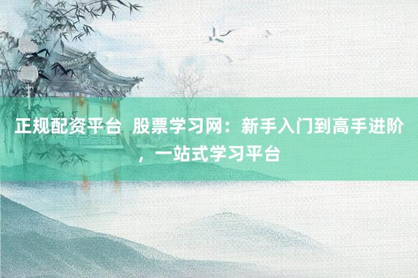正规配资平台  股票学习网：新手入门到高手进阶，一站式学习平台