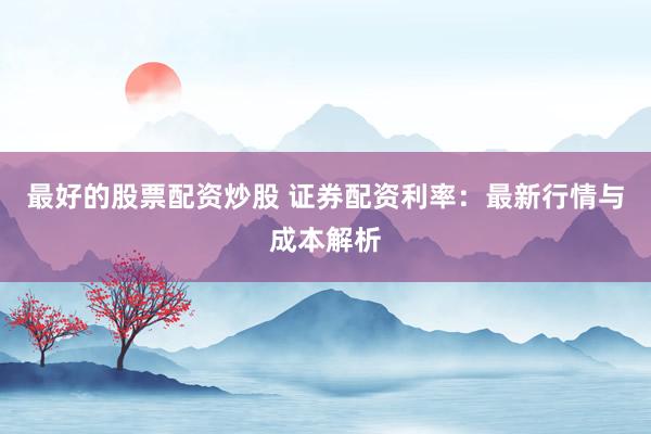 最好的股票配资炒股 证券配资利率：最新行情与成本解析