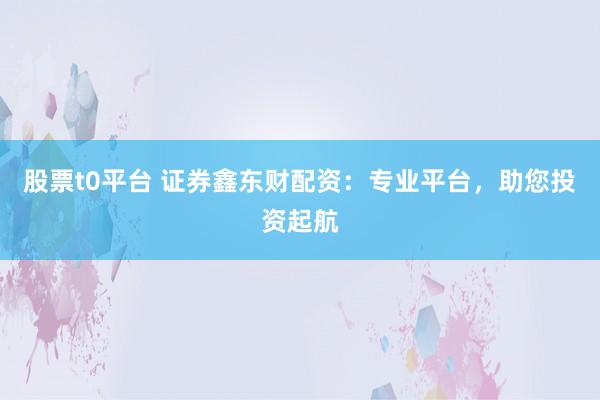股票t0平台 证券鑫东财配资：专业平台，助您投资起航