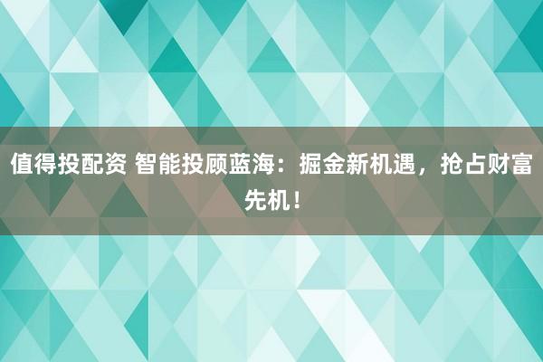 值得投配资 智能投顾蓝海：掘金新机遇，抢占财富先机！