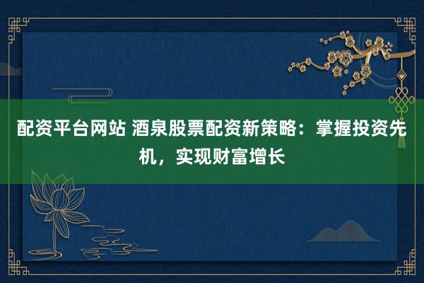 配资平台网站 酒泉股票配资新策略：掌握投资先机，实现财富增长