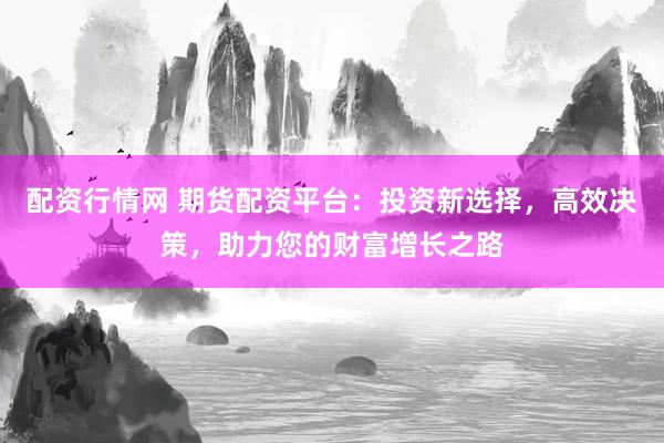 配资行情网 期货配资平台：投资新选择，高效决策，助力您的财富增长之路