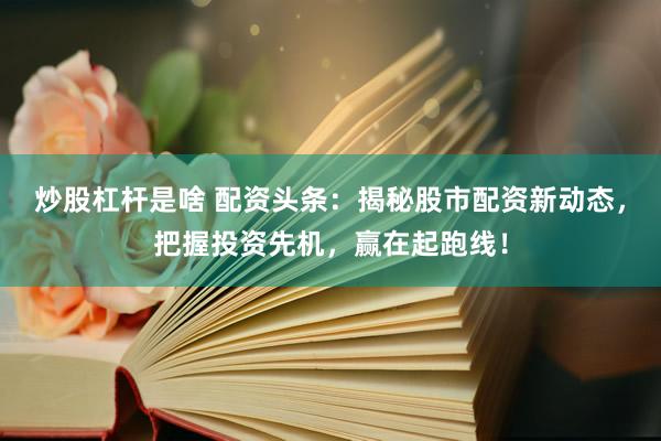 炒股杠杆是啥 配资头条：揭秘股市配资新动态，把握投资先机，赢在起跑线！