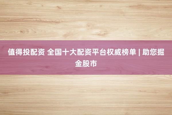 值得投配资 全国十大配资平台权威榜单 | 助您掘金股市