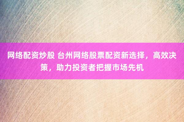网络配资炒股 台州网络股票配资新选择，高效决策，助力投资者把握市场先机
