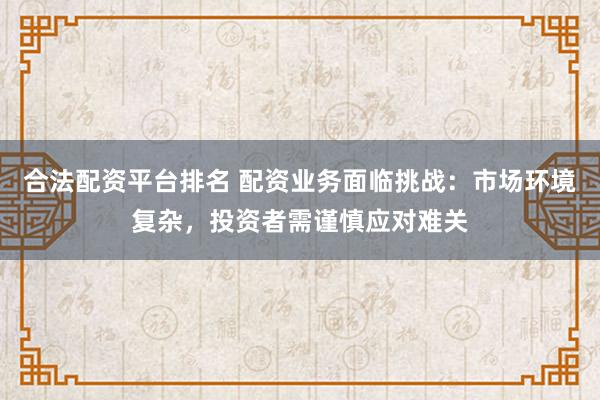 合法配资平台排名 配资业务面临挑战：市场环境复杂，投资者需谨慎应对难关