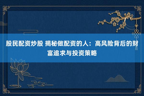 股民配资炒股 揭秘做配资的人：高风险背后的财富追求与投资策略