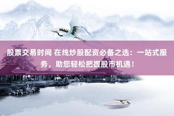 股票交易时间 在线炒股配资必备之选：一站式服务，助您轻松把握股市机遇！