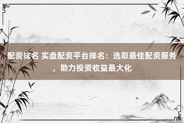 配资排名 实盘配资平台排名：选取最佳配资服务，助力投资收益最大化
